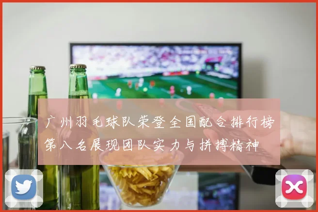 广州羽毛球队荣登全国配合排行榜第八名展现团队实力与拼搏精神