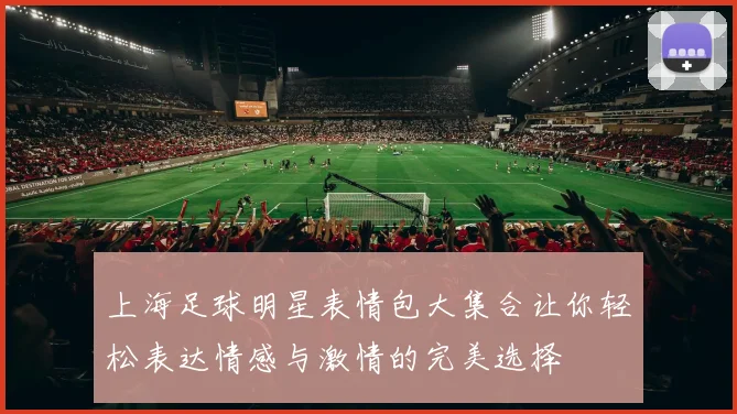 上海足球明星表情包大集合让你轻松表达情感与激情的完美选择
